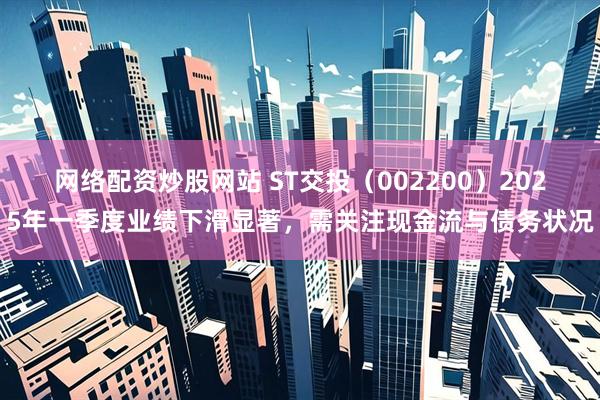 网络配资炒股网站 ST交投（002200）2025年一季度业绩下滑显著，需关注现金流与债务状况