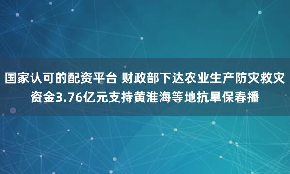 国家认可的配资平台 财政部下达农业生产防灾救灾资金3.76亿元支持黄淮海等地抗旱保春播