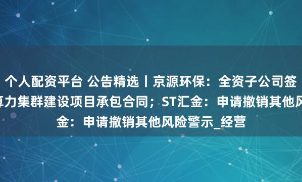 个人配资平台 公告精选丨京源环保：全资子公司签订3.65亿元算力集群建设项目承包合同；ST汇金：申请撤销其他风险警示_经营