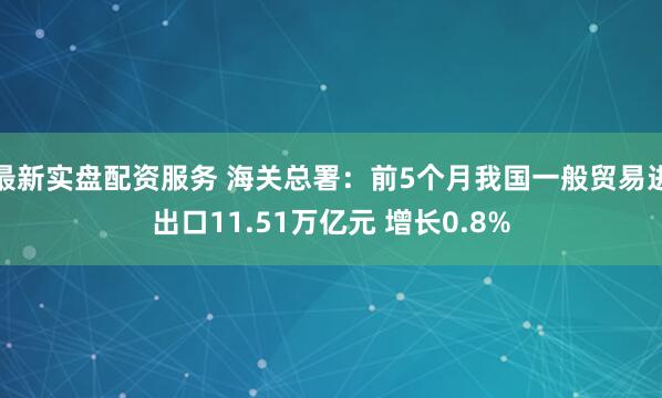 最新实盘配资服务 海关总署：前5个月我国一般贸易进出口11.51万亿元 增长0.8%