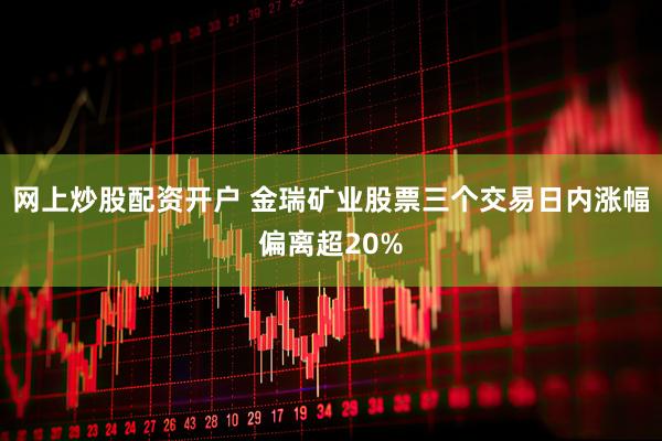 网上炒股配资开户 金瑞矿业股票三个交易日内涨幅偏离超20%