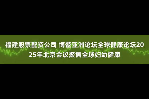 福建股票配资公司 博鳌亚洲论坛全球健康论坛2025年北京会议聚焦全球妇幼健康