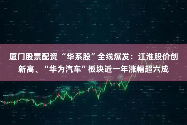 厦门股票配资 “华系股”全线爆发：江淮股价创新高、“华为汽车”板块近一年涨幅超六成