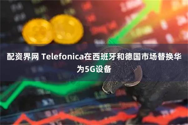 配资界网 Telefonica在西班牙和德国市场替换华为5G设备