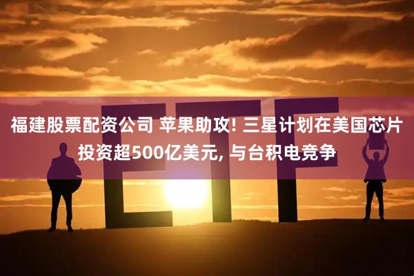 福建股票配资公司 苹果助攻! 三星计划在美国芯片投资超500亿美元, 与台积电竞争