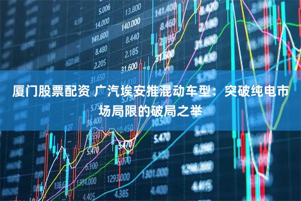 厦门股票配资 广汽埃安推混动车型：突破纯电市场局限的破局之举