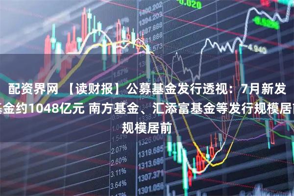 配资界网 【读财报】公募基金发行透视：7月新发基金约1048亿元 南方基金、汇添富基金等发行规模居前