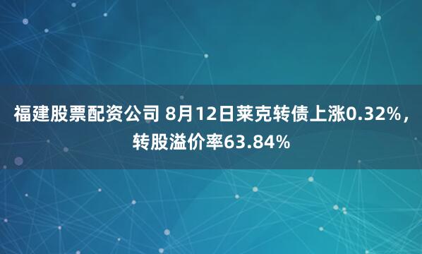 福建股票配资公司 8月12日莱克转债上涨0.32%，转股溢价率63.84%
