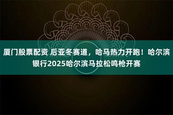 厦门股票配资 后亚冬赛道，哈马热力开跑！哈尔滨银行2025哈尔滨马拉松鸣枪开赛