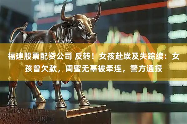 福建股票配资公司 反转！女孩赴埃及失踪续：女孩曾欠款，闺蜜无辜被牵连，警方通报