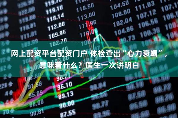 网上配资平台配资门户 体检查出“心力衰竭”，意味着什么？医生一次讲明白